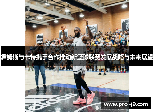 詹姆斯与卡特携手合作推动新篮球联赛发展战略与未来展望