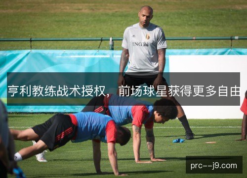 亨利教练战术授权,前场球星获得更多自由 亨利教练战术授权,前场球星获得更多自由